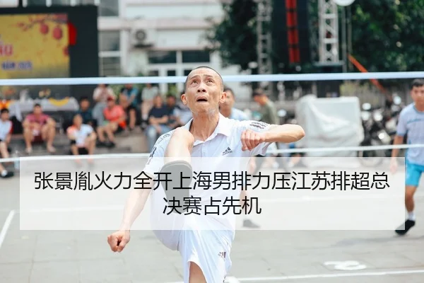 张景胤火力全开上海男排力压江苏排超总决赛占先机