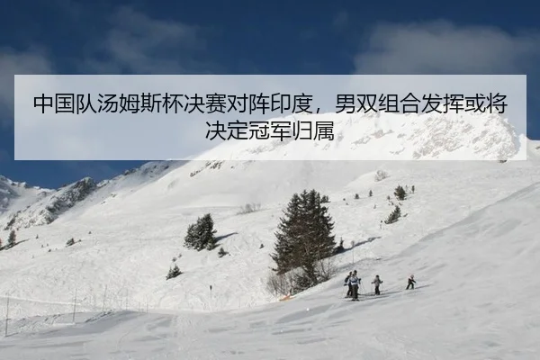 中国队汤姆斯杯决赛对阵印度，男双组合发挥或将决定冠军归属
