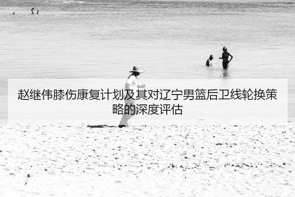 赵继伟膝伤康复计划及其对辽宁男篮后卫线轮换策略的深度评估