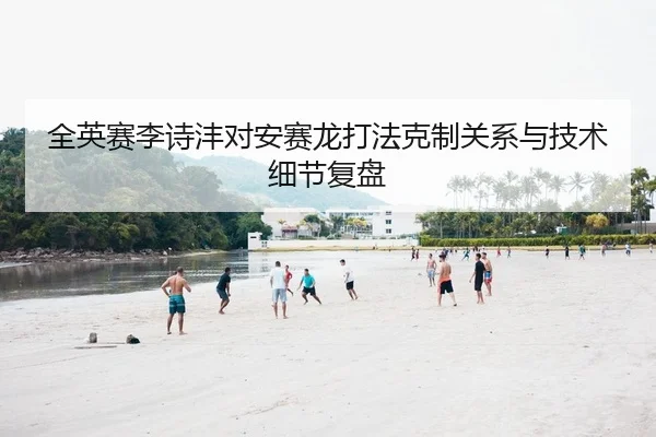 全英赛李诗沣对安赛龙打法克制关系与技术细节复盘